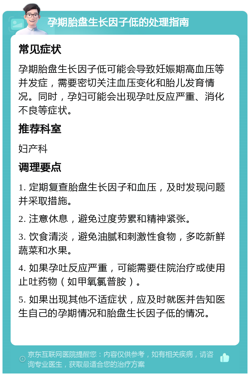 孕期胎盘生长因子低的处理指南 常见症状 孕期胎盘生长因子低可能会导致妊娠期高血压等并发症，需要密切关注血压变化和胎儿发育情况。同时，孕妇可能会出现孕吐反应严重、消化不良等症状。 推荐科室 妇产科 调理要点 1. 定期复查胎盘生长因子和血压，及时发现问题并采取措施。 2. 注意休息，避免过度劳累和精神紧张。 3. 饮食清淡，避免油腻和刺激性食物，多吃新鲜蔬菜和水果。 4. 如果孕吐反应严重，可能需要住院治疗或使用止吐药物（如甲氧氯普胺）。 5. 如果出现其他不适症状，应及时就医并告知医生自己的孕期情况和胎盘生长因子低的情况。