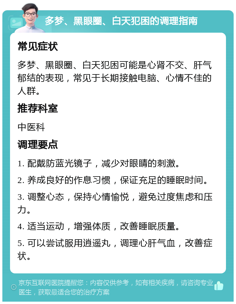 多梦、黑眼圈、白天犯困的调理指南 常见症状 多梦、黑眼圈、白天犯困可能是心肾不交、肝气郁结的表现，常见于长期接触电脑、心情不佳的人群。 推荐科室 中医科 调理要点 1. 配戴防蓝光镜子，减少对眼睛的刺激。 2. 养成良好的作息习惯，保证充足的睡眠时间。 3. 调整心态，保持心情愉悦，避免过度焦虑和压力。 4. 适当运动，增强体质，改善睡眠质量。 5. 可以尝试服用逍遥丸，调理心肝气血，改善症状。