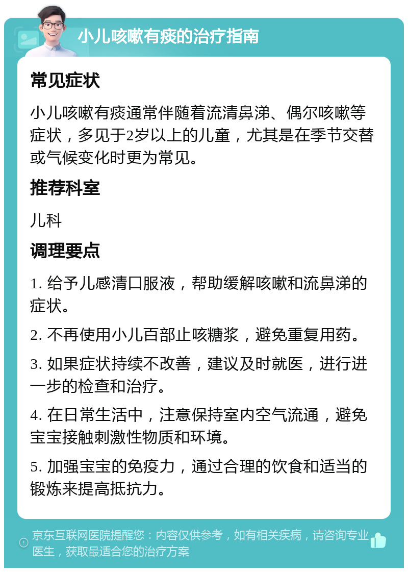 小儿咳嗽有痰的治疗指南 常见症状 小儿咳嗽有痰通常伴随着流清鼻涕、偶尔咳嗽等症状，多见于2岁以上的儿童，尤其是在季节交替或气候变化时更为常见。 推荐科室 儿科 调理要点 1. 给予儿感清口服液，帮助缓解咳嗽和流鼻涕的症状。 2. 不再使用小儿百部止咳糖浆，避免重复用药。 3. 如果症状持续不改善，建议及时就医，进行进一步的检查和治疗。 4. 在日常生活中，注意保持室内空气流通，避免宝宝接触刺激性物质和环境。 5. 加强宝宝的免疫力，通过合理的饮食和适当的锻炼来提高抵抗力。