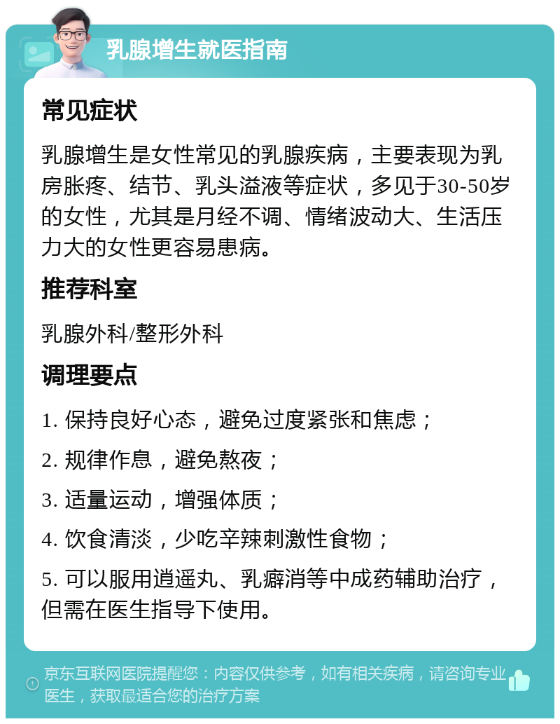 乳腺增生就医指南 常见症状 乳腺增生是女性常见的乳腺疾病，主要表现为乳房胀疼、结节、乳头溢液等症状，多见于30-50岁的女性，尤其是月经不调、情绪波动大、生活压力大的女性更容易患病。 推荐科室 乳腺外科/整形外科 调理要点 1. 保持良好心态，避免过度紧张和焦虑； 2. 规律作息，避免熬夜； 3. 适量运动，增强体质； 4. 饮食清淡，少吃辛辣刺激性食物； 5. 可以服用逍遥丸、乳癖消等中成药辅助治疗，但需在医生指导下使用。