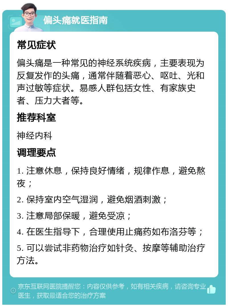 偏头痛就医指南 常见症状 偏头痛是一种常见的神经系统疾病，主要表现为反复发作的头痛，通常伴随着恶心、呕吐、光和声过敏等症状。易感人群包括女性、有家族史者、压力大者等。 推荐科室 神经内科 调理要点 1. 注意休息，保持良好情绪，规律作息，避免熬夜； 2. 保持室内空气湿润，避免烟酒刺激； 3. 注意局部保暖，避免受凉； 4. 在医生指导下，合理使用止痛药如布洛芬等； 5. 可以尝试非药物治疗如针灸、按摩等辅助治疗方法。