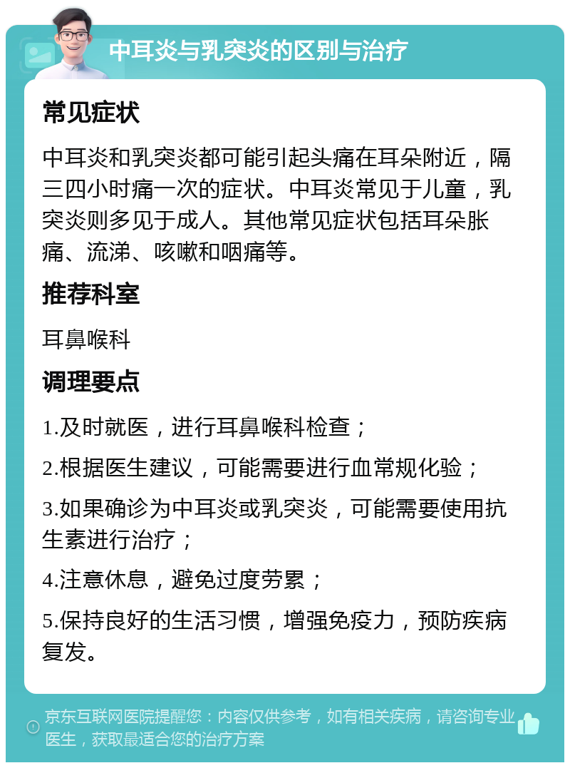 中耳炎与乳突炎的区别与治疗 常见症状 中耳炎和乳突炎都可能引起头痛在耳朵附近，隔三四小时痛一次的症状。中耳炎常见于儿童，乳突炎则多见于成人。其他常见症状包括耳朵胀痛、流涕、咳嗽和咽痛等。 推荐科室 耳鼻喉科 调理要点 1.及时就医，进行耳鼻喉科检查； 2.根据医生建议，可能需要进行血常规化验； 3.如果确诊为中耳炎或乳突炎，可能需要使用抗生素进行治疗； 4.注意休息，避免过度劳累； 5.保持良好的生活习惯，增强免疫力，预防疾病复发。