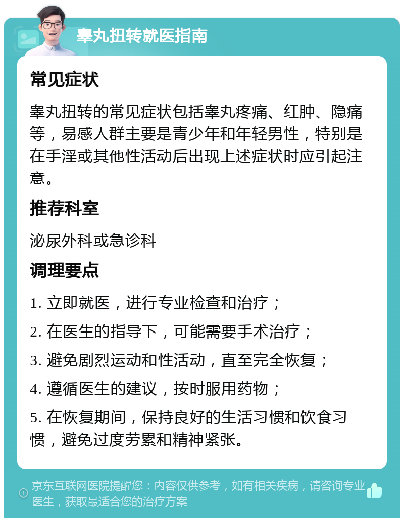 睾丸扭转就医指南 常见症状 睾丸扭转的常见症状包括睾丸疼痛、红肿、隐痛等，易感人群主要是青少年和年轻男性，特别是在手淫或其他性活动后出现上述症状时应引起注意。 推荐科室 泌尿外科或急诊科 调理要点 1. 立即就医，进行专业检查和治疗； 2. 在医生的指导下，可能需要手术治疗； 3. 避免剧烈运动和性活动，直至完全恢复； 4. 遵循医生的建议，按时服用药物； 5. 在恢复期间，保持良好的生活习惯和饮食习惯，避免过度劳累和精神紧张。