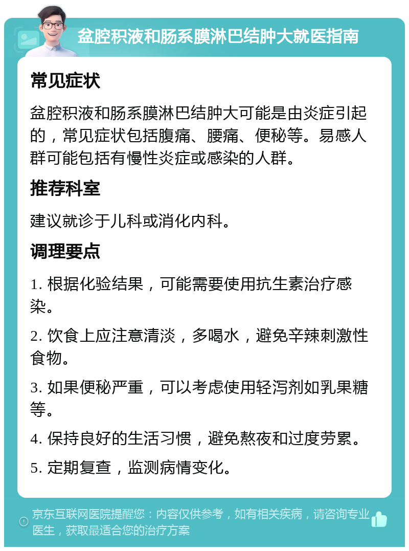 盆腔积液和肠系膜淋巴结肿大就医指南 常见症状 盆腔积液和肠系膜淋巴结肿大可能是由炎症引起的，常见症状包括腹痛、腰痛、便秘等。易感人群可能包括有慢性炎症或感染的人群。 推荐科室 建议就诊于儿科或消化内科。 调理要点 1. 根据化验结果，可能需要使用抗生素治疗感染。 2. 饮食上应注意清淡，多喝水，避免辛辣刺激性食物。 3. 如果便秘严重，可以考虑使用轻泻剂如乳果糖等。 4. 保持良好的生活习惯，避免熬夜和过度劳累。 5. 定期复查，监测病情变化。