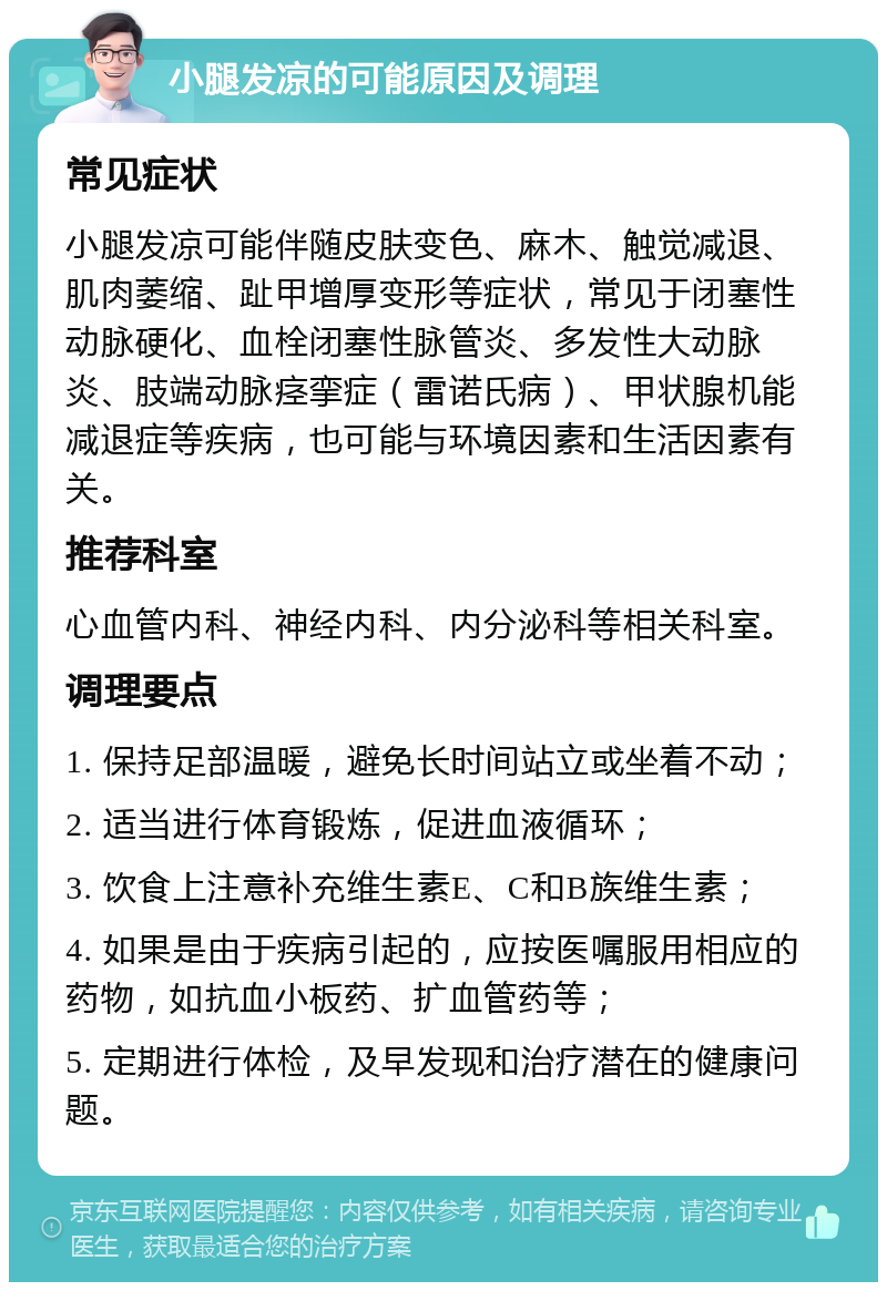 小腿发凉的可能原因及调理 常见症状 小腿发凉可能伴随皮肤变色、麻木、触觉减退、肌肉萎缩、趾甲增厚变形等症状，常见于闭塞性动脉硬化、血栓闭塞性脉管炎、多发性大动脉炎、肢端动脉痉挛症（雷诺氏病）、甲状腺机能减退症等疾病，也可能与环境因素和生活因素有关。 推荐科室 心血管内科、神经内科、内分泌科等相关科室。 调理要点 1. 保持足部温暖，避免长时间站立或坐着不动； 2. 适当进行体育锻炼，促进血液循环； 3. 饮食上注意补充维生素E、C和B族维生素； 4. 如果是由于疾病引起的，应按医嘱服用相应的药物，如抗血小板药、扩血管药等； 5. 定期进行体检，及早发现和治疗潜在的健康问题。