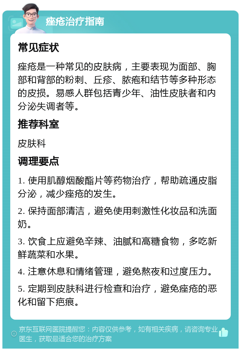 痤疮治疗指南 常见症状 痤疮是一种常见的皮肤病，主要表现为面部、胸部和背部的粉刺、丘疹、脓疱和结节等多种形态的皮损。易感人群包括青少年、油性皮肤者和内分泌失调者等。 推荐科室 皮肤科 调理要点 1. 使用肌醇烟酸酯片等药物治疗，帮助疏通皮脂分泌，减少痤疮的发生。 2. 保持面部清洁，避免使用刺激性化妆品和洗面奶。 3. 饮食上应避免辛辣、油腻和高糖食物，多吃新鲜蔬菜和水果。 4. 注意休息和情绪管理，避免熬夜和过度压力。 5. 定期到皮肤科进行检查和治疗，避免痤疮的恶化和留下疤痕。