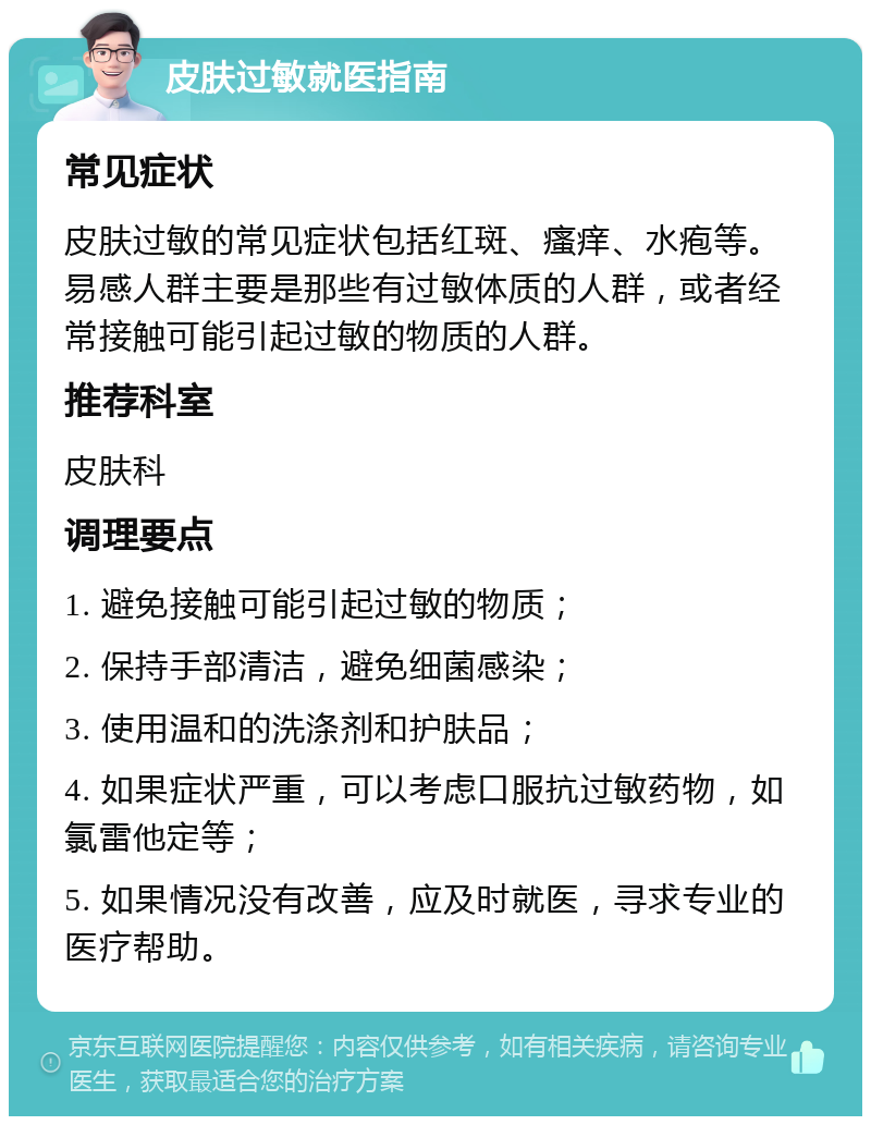 皮肤过敏就医指南 常见症状 皮肤过敏的常见症状包括红斑、瘙痒、水疱等。易感人群主要是那些有过敏体质的人群，或者经常接触可能引起过敏的物质的人群。 推荐科室 皮肤科 调理要点 1. 避免接触可能引起过敏的物质； 2. 保持手部清洁，避免细菌感染； 3. 使用温和的洗涤剂和护肤品； 4. 如果症状严重，可以考虑口服抗过敏药物，如氯雷他定等； 5. 如果情况没有改善，应及时就医，寻求专业的医疗帮助。