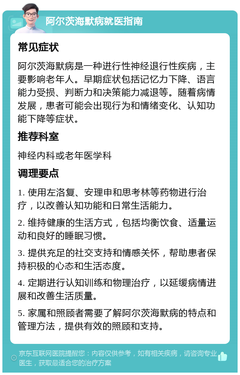 阿尔茨海默病就医指南 常见症状 阿尔茨海默病是一种进行性神经退行性疾病，主要影响老年人。早期症状包括记忆力下降、语言能力受损、判断力和决策能力减退等。随着病情发展，患者可能会出现行为和情绪变化、认知功能下降等症状。 推荐科室 神经内科或老年医学科 调理要点 1. 使用左洛复、安理申和思考林等药物进行治疗，以改善认知功能和日常生活能力。 2. 维持健康的生活方式，包括均衡饮食、适量运动和良好的睡眠习惯。 3. 提供充足的社交支持和情感关怀，帮助患者保持积极的心态和生活态度。 4. 定期进行认知训练和物理治疗，以延缓病情进展和改善生活质量。 5. 家属和照顾者需要了解阿尔茨海默病的特点和管理方法，提供有效的照顾和支持。