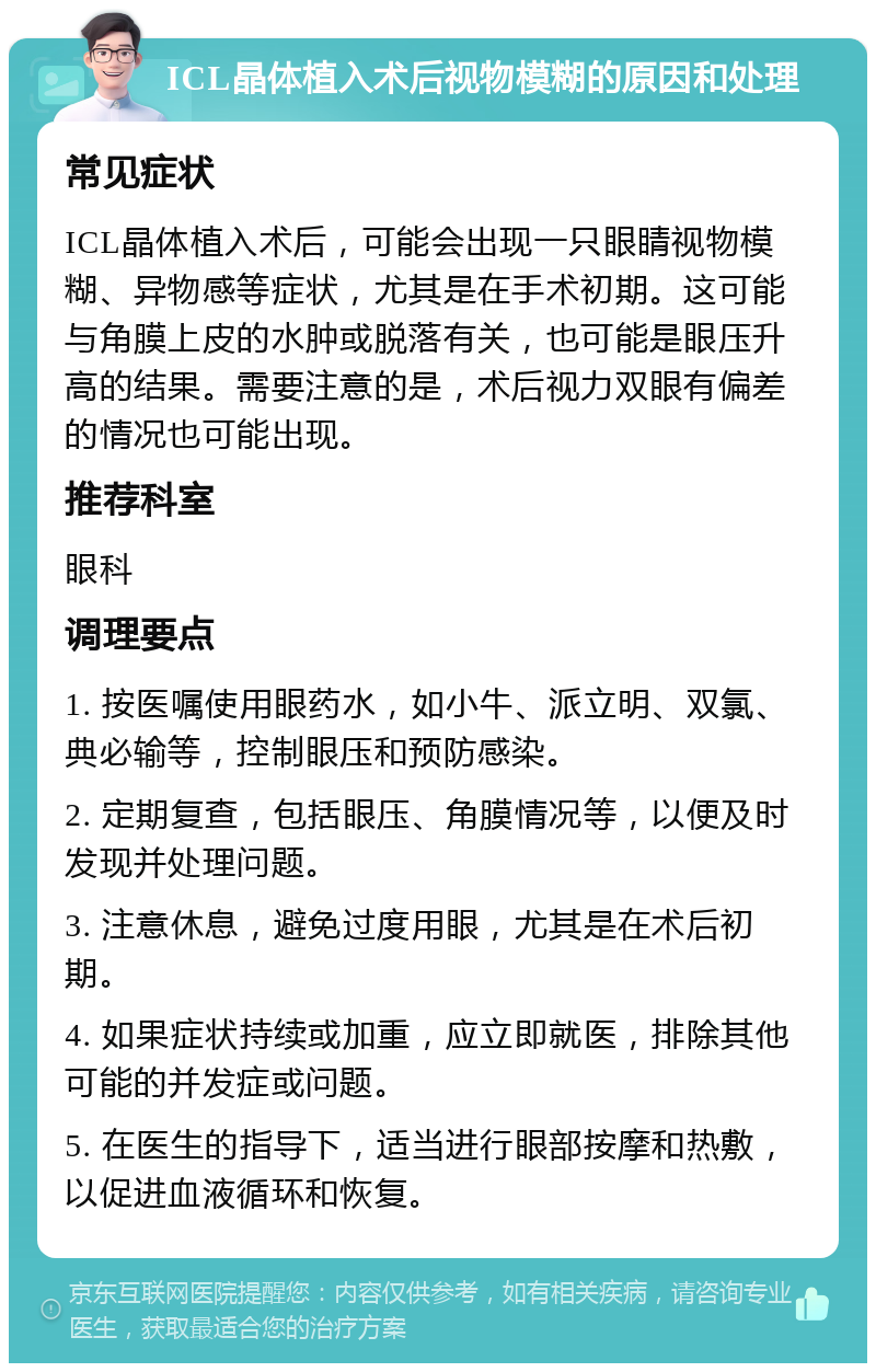 ICL晶体植入术后视物模糊的原因和处理 常见症状 ICL晶体植入术后，可能会出现一只眼睛视物模糊、异物感等症状，尤其是在手术初期。这可能与角膜上皮的水肿或脱落有关，也可能是眼压升高的结果。需要注意的是，术后视力双眼有偏差的情况也可能出现。 推荐科室 眼科 调理要点 1. 按医嘱使用眼药水，如小牛、派立明、双氯、典必输等，控制眼压和预防感染。 2. 定期复查，包括眼压、角膜情况等，以便及时发现并处理问题。 3. 注意休息，避免过度用眼，尤其是在术后初期。 4. 如果症状持续或加重，应立即就医，排除其他可能的并发症或问题。 5. 在医生的指导下，适当进行眼部按摩和热敷，以促进血液循环和恢复。