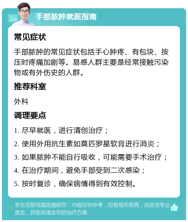 手部脓肿就医指南 常见症状 手部脓肿的常见症状包括手心肿疼、有包块、按压时疼痛加剧等。易感人群主要是经常接触污染物或有外伤史的人群。 推荐科室 外科 调理要点 1. 尽早就医，进行清创治疗； 2. 使用外用抗生素如莫匹罗星软膏进行消炎； 3. 如果脓肿不能自行吸收，可能需要手术治疗； 4. 在治疗期间，避免手部受到二次感染； 5. 按时复诊，确保病情得到有效控制。