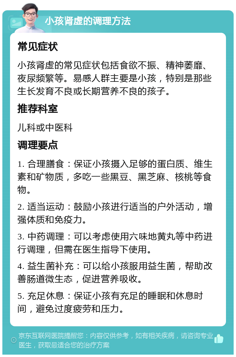 小孩肾虚的调理方法 常见症状 小孩肾虚的常见症状包括食欲不振、精神萎靡、夜尿频繁等。易感人群主要是小孩，特别是那些生长发育不良或长期营养不良的孩子。 推荐科室 儿科或中医科 调理要点 1. 合理膳食：保证小孩摄入足够的蛋白质、维生素和矿物质，多吃一些黑豆、黑芝麻、核桃等食物。 2. 适当运动：鼓励小孩进行适当的户外活动，增强体质和免疫力。 3. 中药调理：可以考虑使用六味地黄丸等中药进行调理，但需在医生指导下使用。 4. 益生菌补充：可以给小孩服用益生菌，帮助改善肠道微生态，促进营养吸收。 5. 充足休息：保证小孩有充足的睡眠和休息时间，避免过度疲劳和压力。