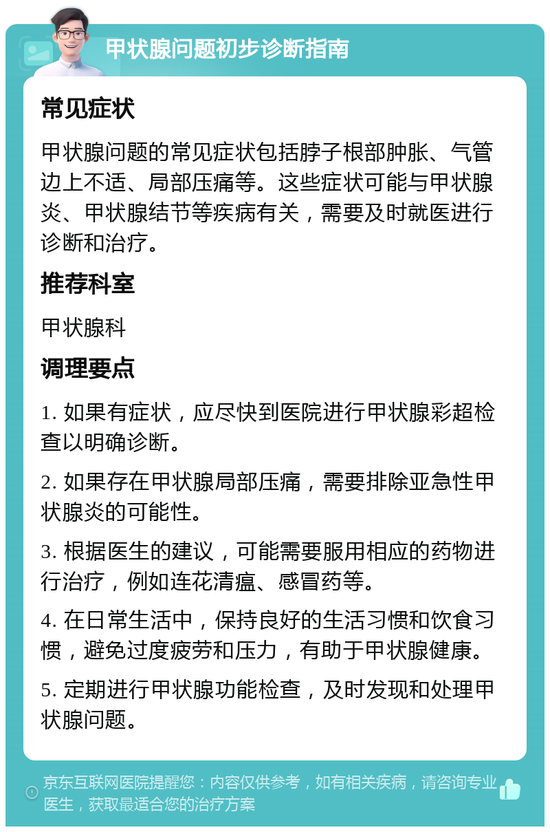 甲状腺问题初步诊断指南 常见症状 甲状腺问题的常见症状包括脖子根部肿胀、气管边上不适、局部压痛等。这些症状可能与甲状腺炎、甲状腺结节等疾病有关，需要及时就医进行诊断和治疗。 推荐科室 甲状腺科 调理要点 1. 如果有症状，应尽快到医院进行甲状腺彩超检查以明确诊断。 2. 如果存在甲状腺局部压痛，需要排除亚急性甲状腺炎的可能性。 3. 根据医生的建议，可能需要服用相应的药物进行治疗，例如连花清瘟、感冒药等。 4. 在日常生活中，保持良好的生活习惯和饮食习惯，避免过度疲劳和压力，有助于甲状腺健康。 5. 定期进行甲状腺功能检查，及时发现和处理甲状腺问题。