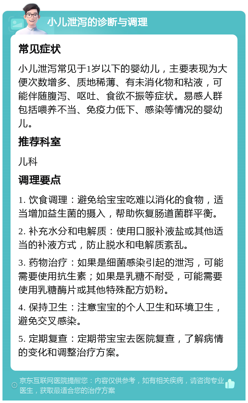 小儿泄泻的诊断与调理 常见症状 小儿泄泻常见于1岁以下的婴幼儿，主要表现为大便次数增多、质地稀薄、有未消化物和粘液，可能伴随腹泻、呕吐、食欲不振等症状。易感人群包括喂养不当、免疫力低下、感染等情况的婴幼儿。 推荐科室 儿科 调理要点 1. 饮食调理：避免给宝宝吃难以消化的食物，适当增加益生菌的摄入，帮助恢复肠道菌群平衡。 2. 补充水分和电解质：使用口服补液盐或其他适当的补液方式，防止脱水和电解质紊乱。 3. 药物治疗：如果是细菌感染引起的泄泻，可能需要使用抗生素；如果是乳糖不耐受，可能需要使用乳糖酶片或其他特殊配方奶粉。 4. 保持卫生：注意宝宝的个人卫生和环境卫生，避免交叉感染。 5. 定期复查：定期带宝宝去医院复查，了解病情的变化和调整治疗方案。