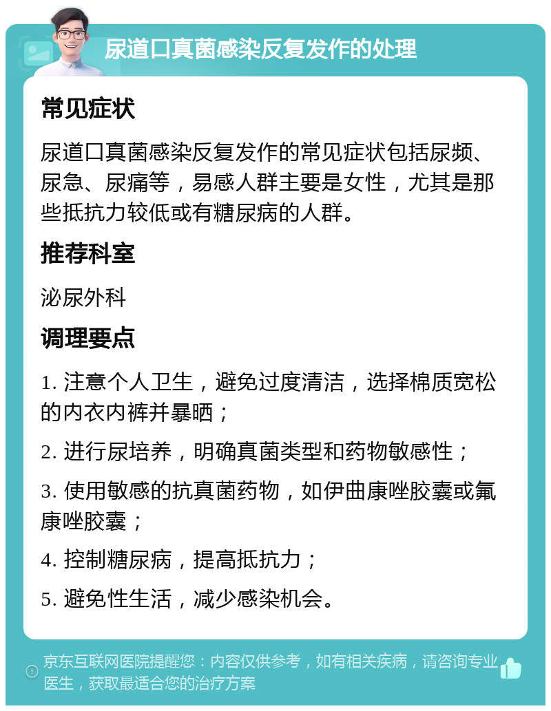 尿道口真菌感染反复发作的处理 常见症状 尿道口真菌感染反复发作的常见症状包括尿频、尿急、尿痛等，易感人群主要是女性，尤其是那些抵抗力较低或有糖尿病的人群。 推荐科室 泌尿外科 调理要点 1. 注意个人卫生，避免过度清洁，选择棉质宽松的内衣内裤并暴晒； 2. 进行尿培养，明确真菌类型和药物敏感性； 3. 使用敏感的抗真菌药物，如伊曲康唑胶囊或氟康唑胶囊； 4. 控制糖尿病，提高抵抗力； 5. 避免性生活，减少感染机会。