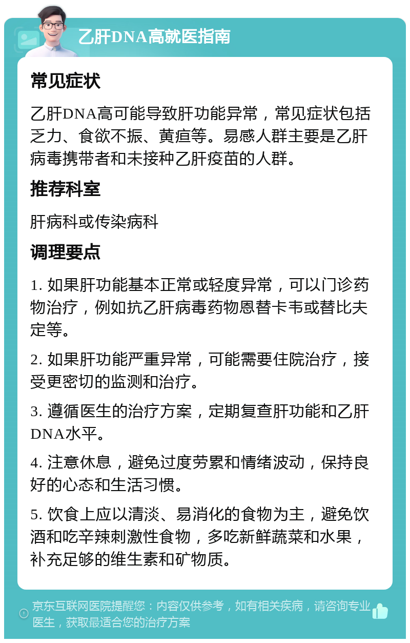 乙肝DNA高就医指南 常见症状 乙肝DNA高可能导致肝功能异常，常见症状包括乏力、食欲不振、黄疸等。易感人群主要是乙肝病毒携带者和未接种乙肝疫苗的人群。 推荐科室 肝病科或传染病科 调理要点 1. 如果肝功能基本正常或轻度异常，可以门诊药物治疗，例如抗乙肝病毒药物恩替卡韦或替比夫定等。 2. 如果肝功能严重异常，可能需要住院治疗，接受更密切的监测和治疗。 3. 遵循医生的治疗方案，定期复查肝功能和乙肝DNA水平。 4. 注意休息，避免过度劳累和情绪波动，保持良好的心态和生活习惯。 5. 饮食上应以清淡、易消化的食物为主，避免饮酒和吃辛辣刺激性食物，多吃新鲜蔬菜和水果，补充足够的维生素和矿物质。