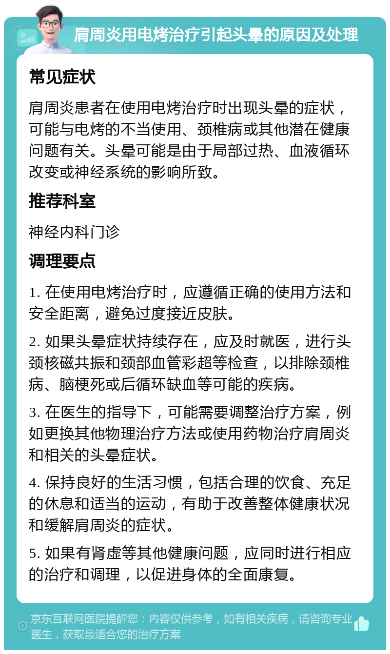 肩周炎用电烤治疗引起头晕的原因及处理 常见症状 肩周炎患者在使用电烤治疗时出现头晕的症状，可能与电烤的不当使用、颈椎病或其他潜在健康问题有关。头晕可能是由于局部过热、血液循环改变或神经系统的影响所致。 推荐科室 神经内科门诊 调理要点 1. 在使用电烤治疗时，应遵循正确的使用方法和安全距离，避免过度接近皮肤。 2. 如果头晕症状持续存在，应及时就医，进行头颈核磁共振和颈部血管彩超等检查，以排除颈椎病、脑梗死或后循环缺血等可能的疾病。 3. 在医生的指导下，可能需要调整治疗方案，例如更换其他物理治疗方法或使用药物治疗肩周炎和相关的头晕症状。 4. 保持良好的生活习惯，包括合理的饮食、充足的休息和适当的运动，有助于改善整体健康状况和缓解肩周炎的症状。 5. 如果有肾虚等其他健康问题，应同时进行相应的治疗和调理，以促进身体的全面康复。