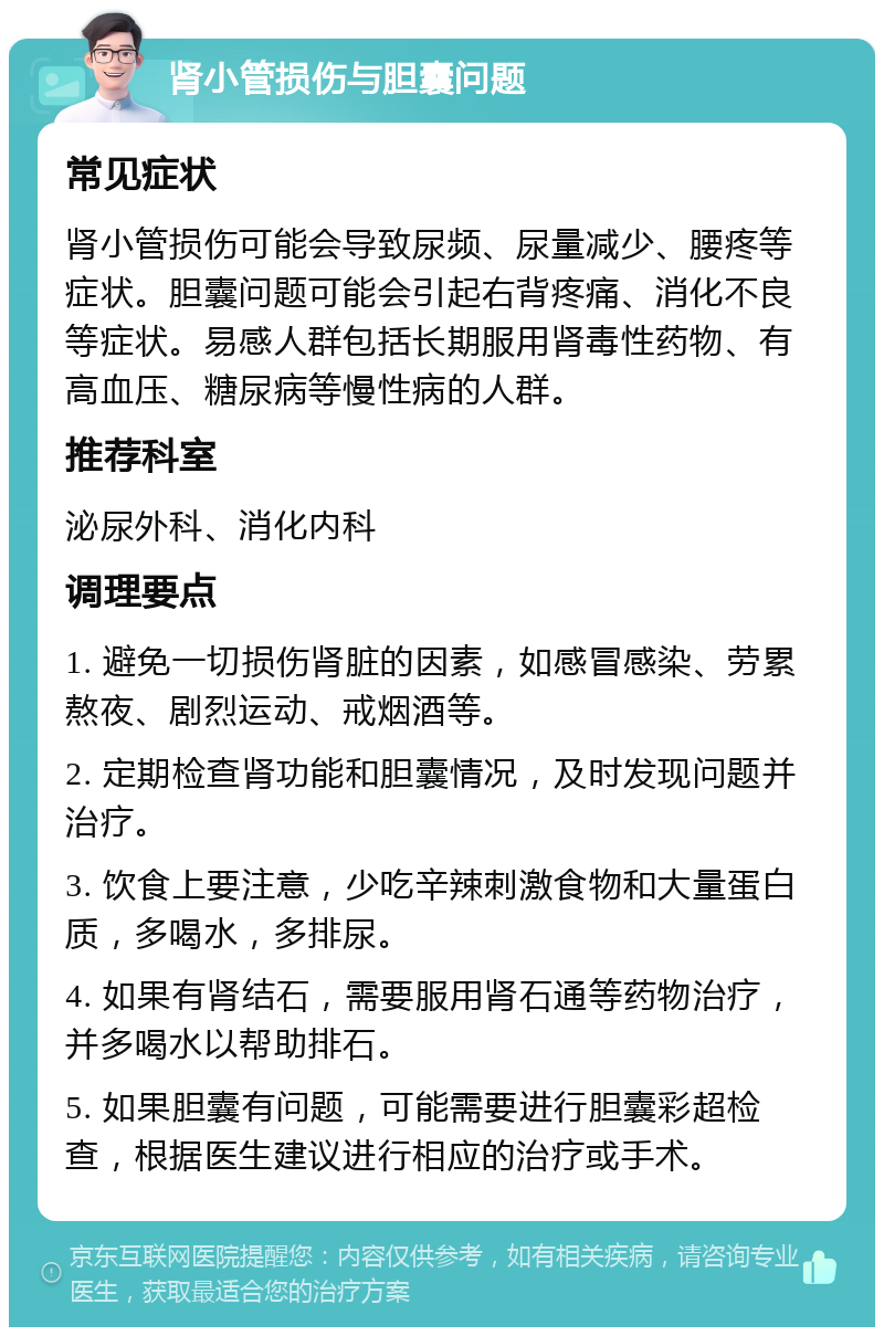 肾小管损伤与胆囊问题 常见症状 肾小管损伤可能会导致尿频、尿量减少、腰疼等症状。胆囊问题可能会引起右背疼痛、消化不良等症状。易感人群包括长期服用肾毒性药物、有高血压、糖尿病等慢性病的人群。 推荐科室 泌尿外科、消化内科 调理要点 1. 避免一切损伤肾脏的因素，如感冒感染、劳累熬夜、剧烈运动、戒烟酒等。 2. 定期检查肾功能和胆囊情况，及时发现问题并治疗。 3. 饮食上要注意，少吃辛辣刺激食物和大量蛋白质，多喝水，多排尿。 4. 如果有肾结石，需要服用肾石通等药物治疗，并多喝水以帮助排石。 5. 如果胆囊有问题，可能需要进行胆囊彩超检查，根据医生建议进行相应的治疗或手术。