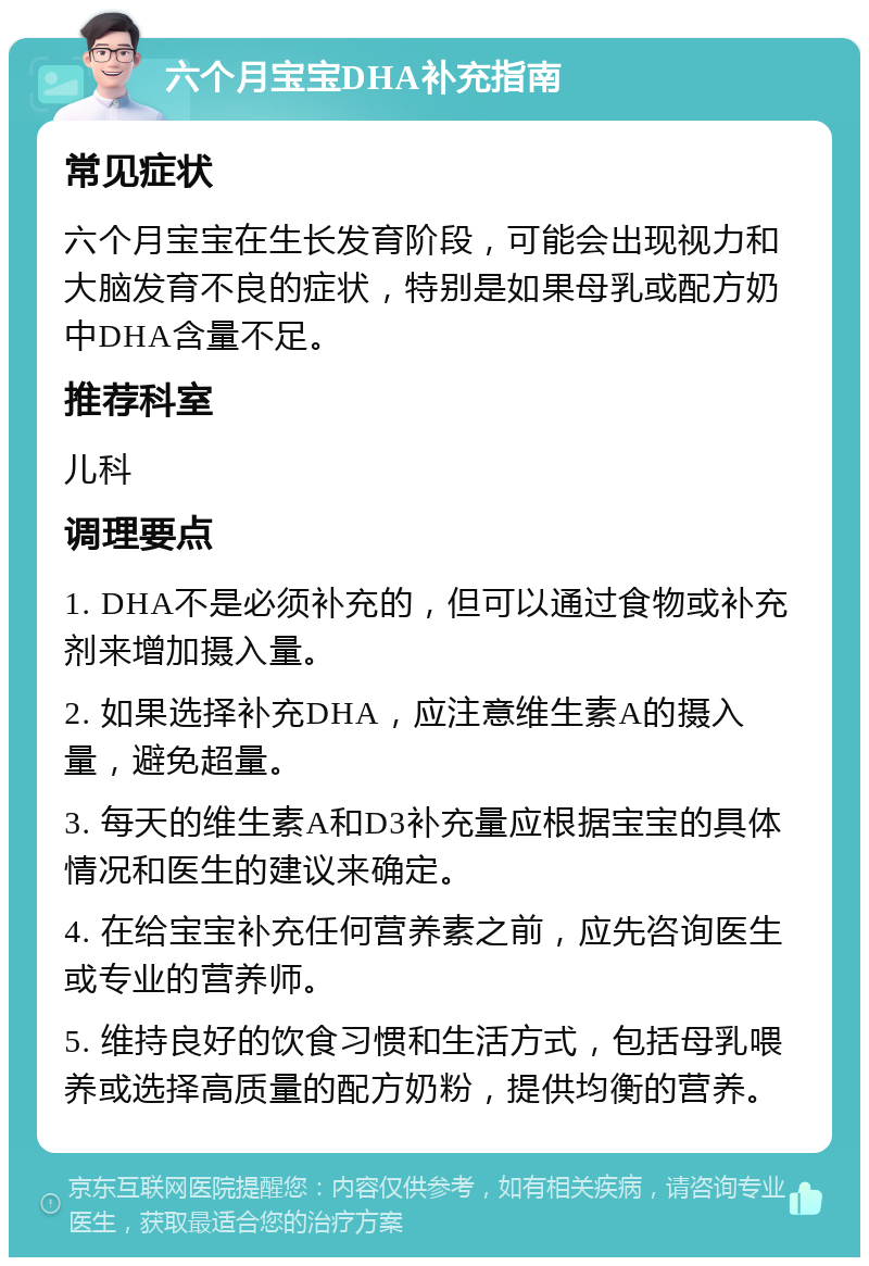 六个月宝宝DHA补充指南 常见症状 六个月宝宝在生长发育阶段，可能会出现视力和大脑发育不良的症状，特别是如果母乳或配方奶中DHA含量不足。 推荐科室 儿科 调理要点 1. DHA不是必须补充的，但可以通过食物或补充剂来增加摄入量。 2. 如果选择补充DHA，应注意维生素A的摄入量，避免超量。 3. 每天的维生素A和D3补充量应根据宝宝的具体情况和医生的建议来确定。 4. 在给宝宝补充任何营养素之前，应先咨询医生或专业的营养师。 5. 维持良好的饮食习惯和生活方式，包括母乳喂养或选择高质量的配方奶粉，提供均衡的营养。