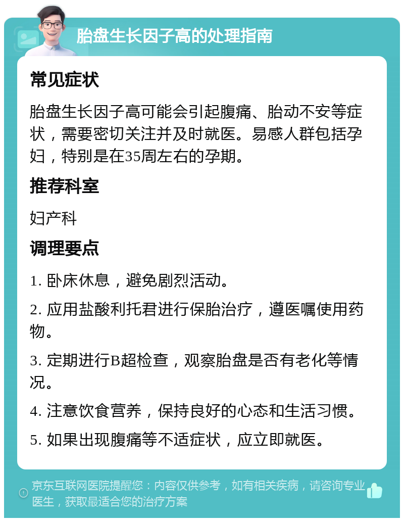 胎盘生长因子高的处理指南 常见症状 胎盘生长因子高可能会引起腹痛、胎动不安等症状，需要密切关注并及时就医。易感人群包括孕妇，特别是在35周左右的孕期。 推荐科室 妇产科 调理要点 1. 卧床休息，避免剧烈活动。 2. 应用盐酸利托君进行保胎治疗，遵医嘱使用药物。 3. 定期进行B超检查，观察胎盘是否有老化等情况。 4. 注意饮食营养，保持良好的心态和生活习惯。 5. 如果出现腹痛等不适症状，应立即就医。