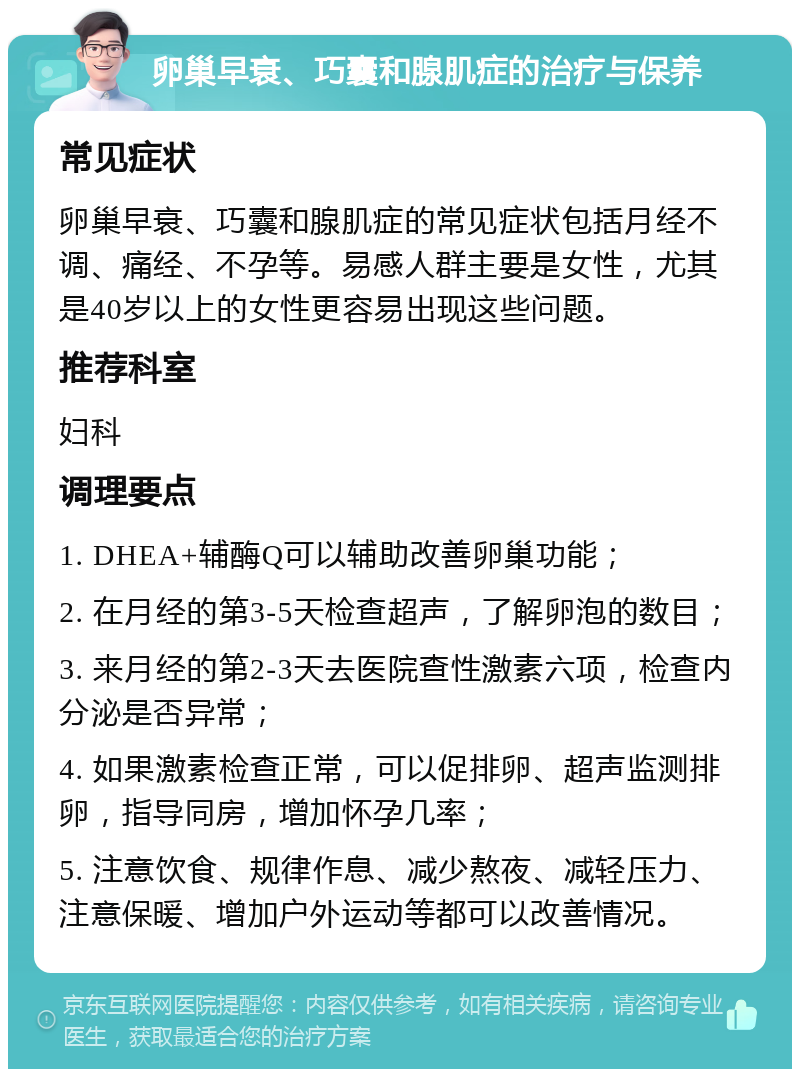 卵巢早衰、巧囊和腺肌症的治疗与保养 常见症状 卵巢早衰、巧囊和腺肌症的常见症状包括月经不调、痛经、不孕等。易感人群主要是女性，尤其是40岁以上的女性更容易出现这些问题。 推荐科室 妇科 调理要点 1. DHEA+辅酶Q可以辅助改善卵巢功能； 2. 在月经的第3-5天检查超声，了解卵泡的数目； 3. 来月经的第2-3天去医院查性激素六项，检查内分泌是否异常； 4. 如果激素检查正常，可以促排卵、超声监测排卵，指导同房，增加怀孕几率； 5. 注意饮食、规律作息、减少熬夜、减轻压力、注意保暖、增加户外运动等都可以改善情况。