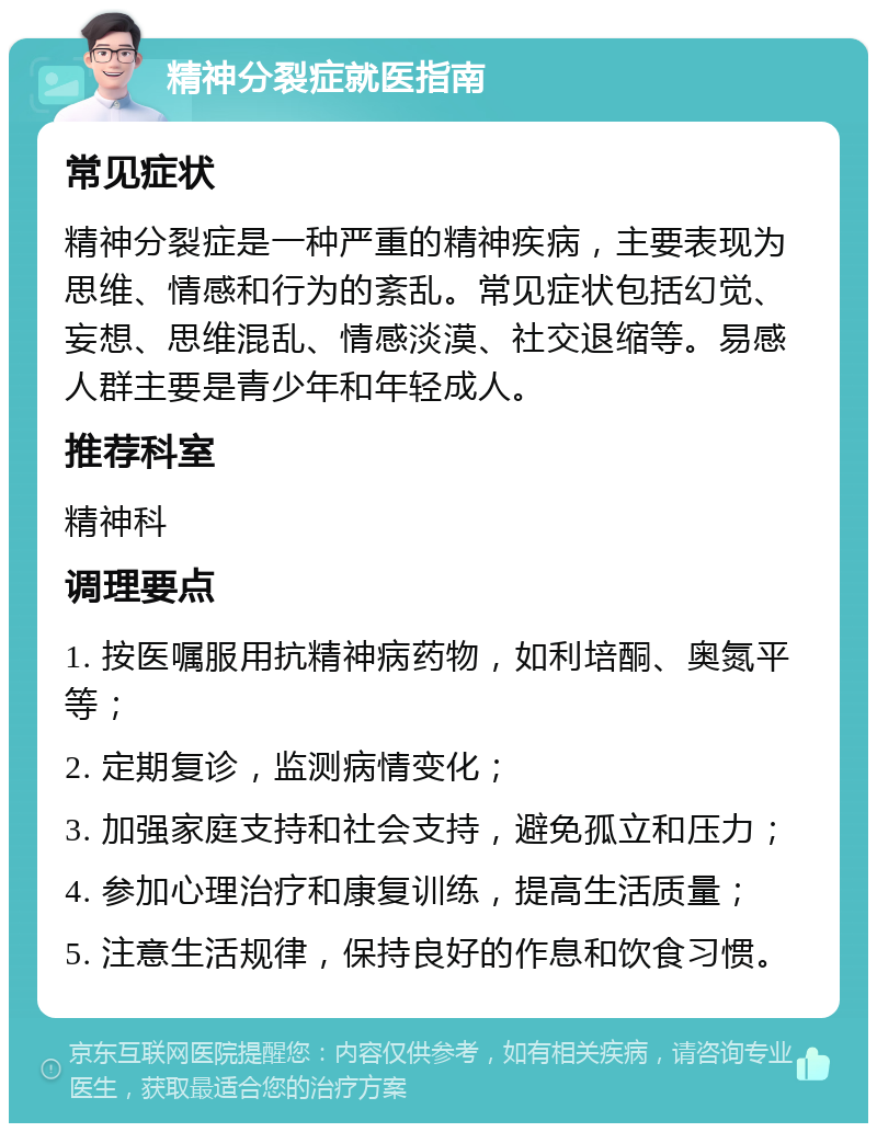 精神分裂症就医指南 常见症状 精神分裂症是一种严重的精神疾病，主要表现为思维、情感和行为的紊乱。常见症状包括幻觉、妄想、思维混乱、情感淡漠、社交退缩等。易感人群主要是青少年和年轻成人。 推荐科室 精神科 调理要点 1. 按医嘱服用抗精神病药物，如利培酮、奥氮平等； 2. 定期复诊，监测病情变化； 3. 加强家庭支持和社会支持，避免孤立和压力； 4. 参加心理治疗和康复训练，提高生活质量； 5. 注意生活规律，保持良好的作息和饮食习惯。