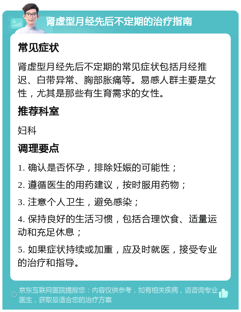 肾虚型月经先后不定期的治疗指南 常见症状 肾虚型月经先后不定期的常见症状包括月经推迟、白带异常、胸部胀痛等。易感人群主要是女性，尤其是那些有生育需求的女性。 推荐科室 妇科 调理要点 1. 确认是否怀孕，排除妊娠的可能性； 2. 遵循医生的用药建议，按时服用药物； 3. 注意个人卫生，避免感染； 4. 保持良好的生活习惯，包括合理饮食、适量运动和充足休息； 5. 如果症状持续或加重，应及时就医，接受专业的治疗和指导。