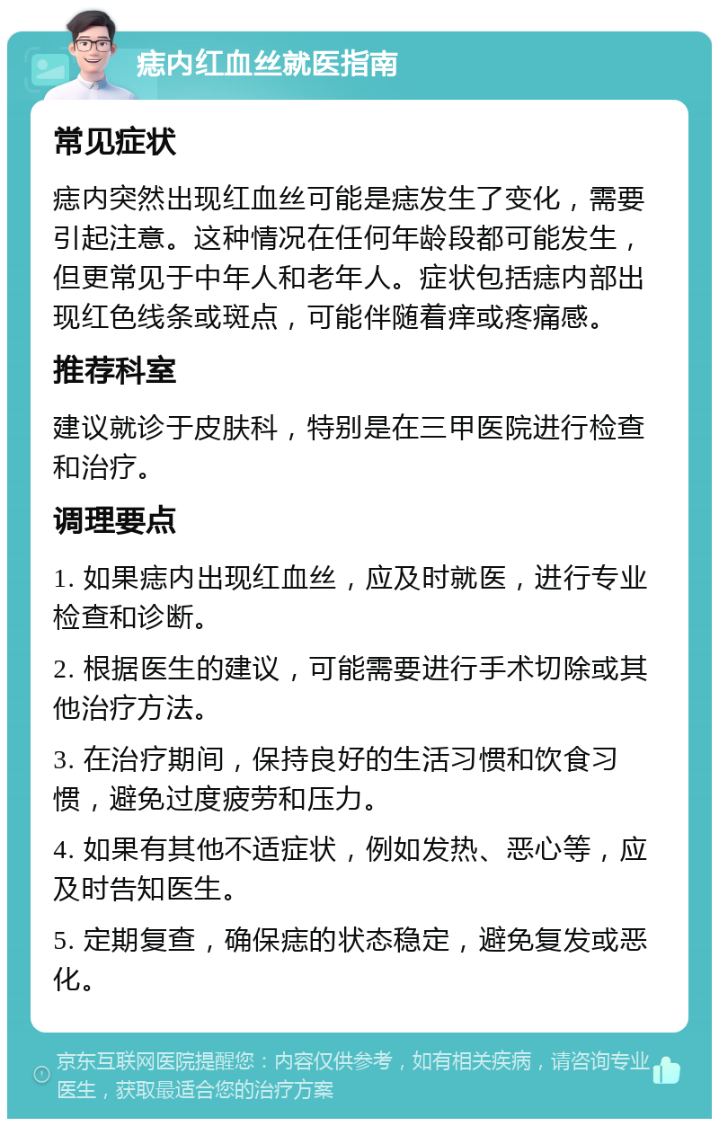 痣内红血丝就医指南 常见症状 痣内突然出现红血丝可能是痣发生了变化，需要引起注意。这种情况在任何年龄段都可能发生，但更常见于中年人和老年人。症状包括痣内部出现红色线条或斑点，可能伴随着痒或疼痛感。 推荐科室 建议就诊于皮肤科，特别是在三甲医院进行检查和治疗。 调理要点 1. 如果痣内出现红血丝，应及时就医，进行专业检查和诊断。 2. 根据医生的建议，可能需要进行手术切除或其他治疗方法。 3. 在治疗期间，保持良好的生活习惯和饮食习惯，避免过度疲劳和压力。 4. 如果有其他不适症状，例如发热、恶心等，应及时告知医生。 5. 定期复查，确保痣的状态稳定，避免复发或恶化。