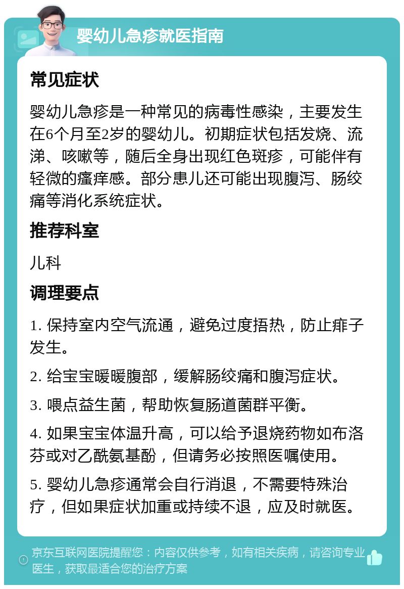 婴幼儿急疹就医指南 常见症状 婴幼儿急疹是一种常见的病毒性感染，主要发生在6个月至2岁的婴幼儿。初期症状包括发烧、流涕、咳嗽等，随后全身出现红色斑疹，可能伴有轻微的瘙痒感。部分患儿还可能出现腹泻、肠绞痛等消化系统症状。 推荐科室 儿科 调理要点 1. 保持室内空气流通，避免过度捂热，防止痱子发生。 2. 给宝宝暖暖腹部，缓解肠绞痛和腹泻症状。 3. 喂点益生菌，帮助恢复肠道菌群平衡。 4. 如果宝宝体温升高，可以给予退烧药物如布洛芬或对乙酰氨基酚，但请务必按照医嘱使用。 5. 婴幼儿急疹通常会自行消退，不需要特殊治疗，但如果症状加重或持续不退，应及时就医。