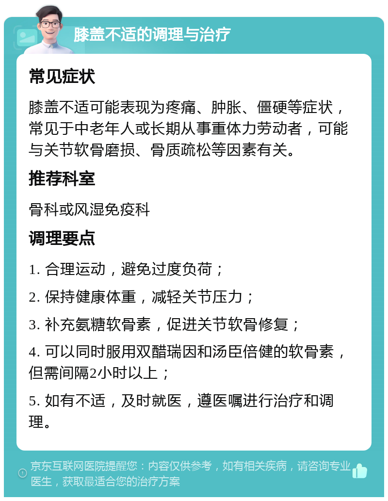 膝盖不适的调理与治疗 常见症状 膝盖不适可能表现为疼痛、肿胀、僵硬等症状，常见于中老年人或长期从事重体力劳动者，可能与关节软骨磨损、骨质疏松等因素有关。 推荐科室 骨科或风湿免疫科 调理要点 1. 合理运动，避免过度负荷； 2. 保持健康体重，减轻关节压力； 3. 补充氨糖软骨素，促进关节软骨修复； 4. 可以同时服用双醋瑞因和汤臣倍健的软骨素，但需间隔2小时以上； 5. 如有不适，及时就医，遵医嘱进行治疗和调理。