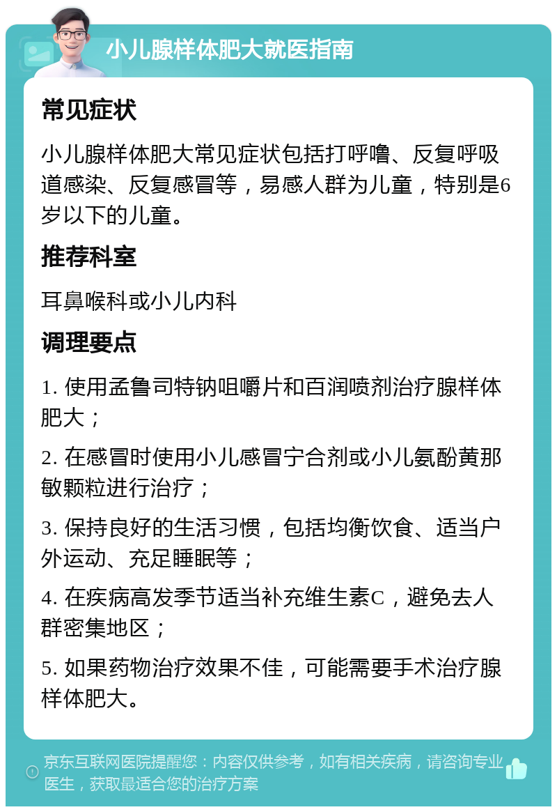 小儿腺样体肥大就医指南 常见症状 小儿腺样体肥大常见症状包括打呼噜、反复呼吸道感染、反复感冒等，易感人群为儿童，特别是6岁以下的儿童。 推荐科室 耳鼻喉科或小儿内科 调理要点 1. 使用孟鲁司特钠咀嚼片和百润喷剂治疗腺样体肥大； 2. 在感冒时使用小儿感冒宁合剂或小儿氨酚黄那敏颗粒进行治疗； 3. 保持良好的生活习惯，包括均衡饮食、适当户外运动、充足睡眠等； 4. 在疾病高发季节适当补充维生素C，避免去人群密集地区； 5. 如果药物治疗效果不佳，可能需要手术治疗腺样体肥大。