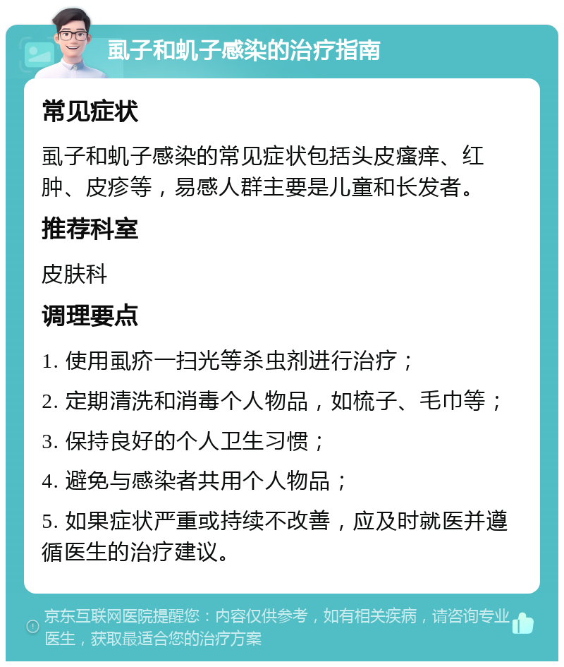 虱子和虮子感染的治疗指南 常见症状 虱子和虮子感染的常见症状包括头皮瘙痒、红肿、皮疹等，易感人群主要是儿童和长发者。 推荐科室 皮肤科 调理要点 1. 使用虱疥一扫光等杀虫剂进行治疗； 2. 定期清洗和消毒个人物品，如梳子、毛巾等； 3. 保持良好的个人卫生习惯； 4. 避免与感染者共用个人物品； 5. 如果症状严重或持续不改善，应及时就医并遵循医生的治疗建议。