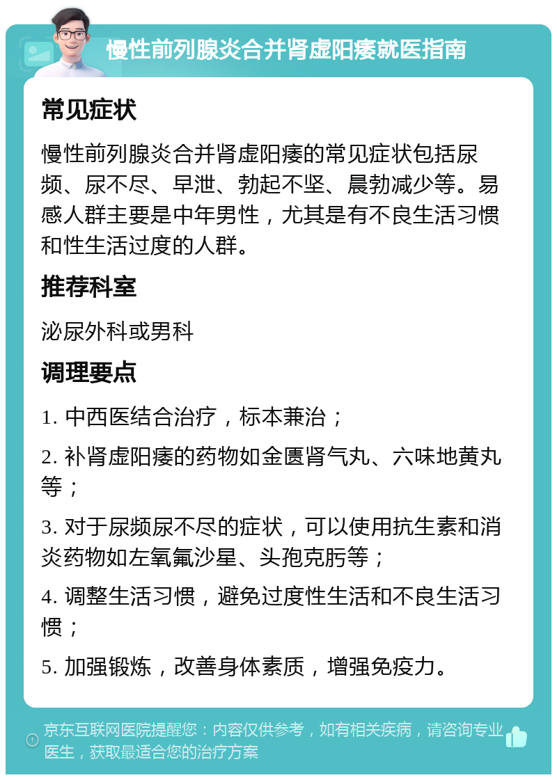 慢性前列腺炎合并肾虚阳痿就医指南 常见症状 慢性前列腺炎合并肾虚阳痿的常见症状包括尿频、尿不尽、早泄、勃起不坚、晨勃减少等。易感人群主要是中年男性，尤其是有不良生活习惯和性生活过度的人群。 推荐科室 泌尿外科或男科 调理要点 1. 中西医结合治疗，标本兼治； 2. 补肾虚阳痿的药物如金匮肾气丸、六味地黄丸等； 3. 对于尿频尿不尽的症状，可以使用抗生素和消炎药物如左氧氟沙星、头孢克肟等； 4. 调整生活习惯，避免过度性生活和不良生活习惯； 5. 加强锻炼，改善身体素质，增强免疫力。