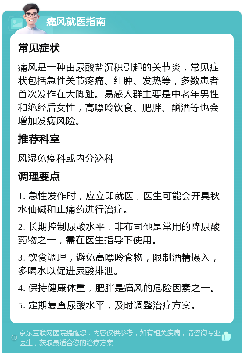 痛风就医指南 常见症状 痛风是一种由尿酸盐沉积引起的关节炎，常见症状包括急性关节疼痛、红肿、发热等，多数患者首次发作在大脚趾。易感人群主要是中老年男性和绝经后女性，高嘌呤饮食、肥胖、酗酒等也会增加发病风险。 推荐科室 风湿免疫科或内分泌科 调理要点 1. 急性发作时，应立即就医，医生可能会开具秋水仙碱和止痛药进行治疗。 2. 长期控制尿酸水平，非布司他是常用的降尿酸药物之一，需在医生指导下使用。 3. 饮食调理，避免高嘌呤食物，限制酒精摄入，多喝水以促进尿酸排泄。 4. 保持健康体重，肥胖是痛风的危险因素之一。 5. 定期复查尿酸水平，及时调整治疗方案。