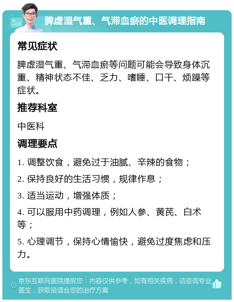 脾虚湿气重、气滞血瘀的中医调理指南 常见症状 脾虚湿气重、气滞血瘀等问题可能会导致身体沉重、精神状态不佳、乏力、嗜睡、口干、烦躁等症状。 推荐科室 中医科 调理要点 1. 调整饮食，避免过于油腻、辛辣的食物； 2. 保持良好的生活习惯，规律作息； 3. 适当运动，增强体质； 4. 可以服用中药调理，例如人参、黄芪、白术等； 5. 心理调节，保持心情愉快，避免过度焦虑和压力。