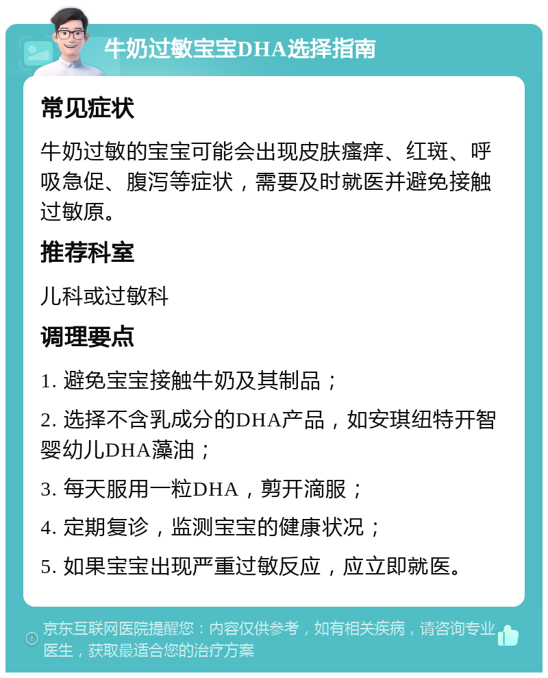 牛奶过敏宝宝DHA选择指南 常见症状 牛奶过敏的宝宝可能会出现皮肤瘙痒、红斑、呼吸急促、腹泻等症状，需要及时就医并避免接触过敏原。 推荐科室 儿科或过敏科 调理要点 1. 避免宝宝接触牛奶及其制品； 2. 选择不含乳成分的DHA产品，如安琪纽特开智婴幼儿DHA藻油； 3. 每天服用一粒DHA，剪开滴服； 4. 定期复诊，监测宝宝的健康状况； 5. 如果宝宝出现严重过敏反应，应立即就医。