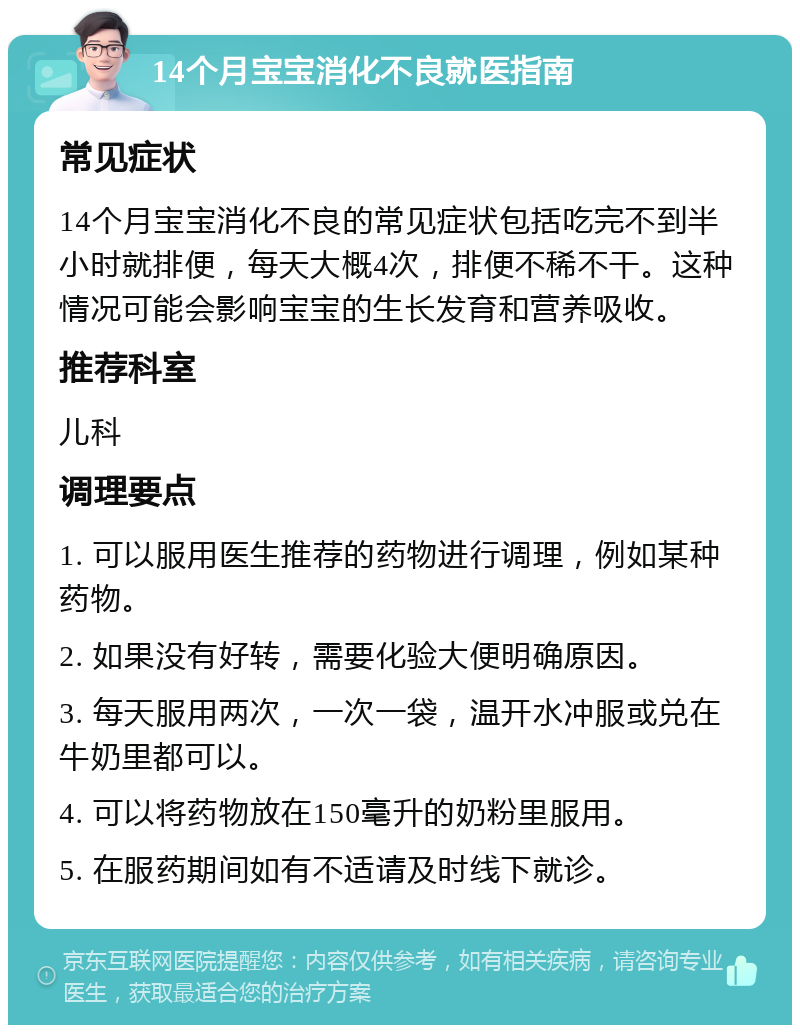 14个月宝宝消化不良就医指南 常见症状 14个月宝宝消化不良的常见症状包括吃完不到半小时就排便，每天大概4次，排便不稀不干。这种情况可能会影响宝宝的生长发育和营养吸收。 推荐科室 儿科 调理要点 1. 可以服用医生推荐的药物进行调理，例如某种药物。 2. 如果没有好转，需要化验大便明确原因。 3. 每天服用两次，一次一袋，温开水冲服或兑在牛奶里都可以。 4. 可以将药物放在150毫升的奶粉里服用。 5. 在服药期间如有不适请及时线下就诊。