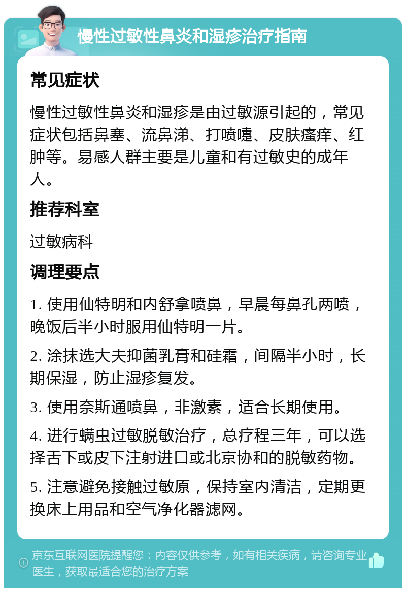 慢性过敏性鼻炎和湿疹治疗指南 常见症状 慢性过敏性鼻炎和湿疹是由过敏源引起的，常见症状包括鼻塞、流鼻涕、打喷嚏、皮肤瘙痒、红肿等。易感人群主要是儿童和有过敏史的成年人。 推荐科室 过敏病科 调理要点 1. 使用仙特明和内舒拿喷鼻，早晨每鼻孔两喷，晚饭后半小时服用仙特明一片。 2. 涂抹选大夫抑菌乳膏和硅霜，间隔半小时，长期保湿，防止湿疹复发。 3. 使用奈斯通喷鼻，非激素，适合长期使用。 4. 进行螨虫过敏脱敏治疗，总疗程三年，可以选择舌下或皮下注射进口或北京协和的脱敏药物。 5. 注意避免接触过敏原，保持室内清洁，定期更换床上用品和空气净化器滤网。