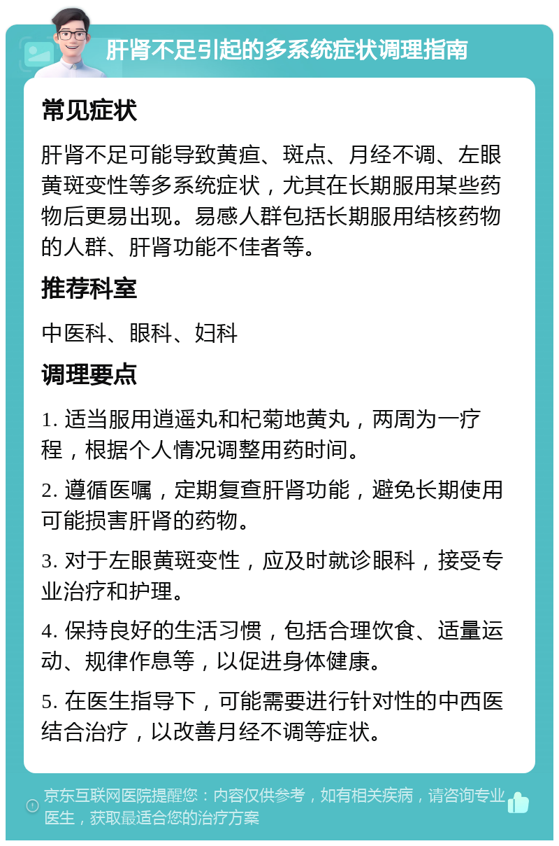 肝肾不足引起的多系统症状调理指南 常见症状 肝肾不足可能导致黄疸、斑点、月经不调、左眼黄斑变性等多系统症状，尤其在长期服用某些药物后更易出现。易感人群包括长期服用结核药物的人群、肝肾功能不佳者等。 推荐科室 中医科、眼科、妇科 调理要点 1. 适当服用逍遥丸和杞菊地黄丸，两周为一疗程，根据个人情况调整用药时间。 2. 遵循医嘱，定期复查肝肾功能，避免长期使用可能损害肝肾的药物。 3. 对于左眼黄斑变性，应及时就诊眼科，接受专业治疗和护理。 4. 保持良好的生活习惯，包括合理饮食、适量运动、规律作息等，以促进身体健康。 5. 在医生指导下，可能需要进行针对性的中西医结合治疗，以改善月经不调等症状。