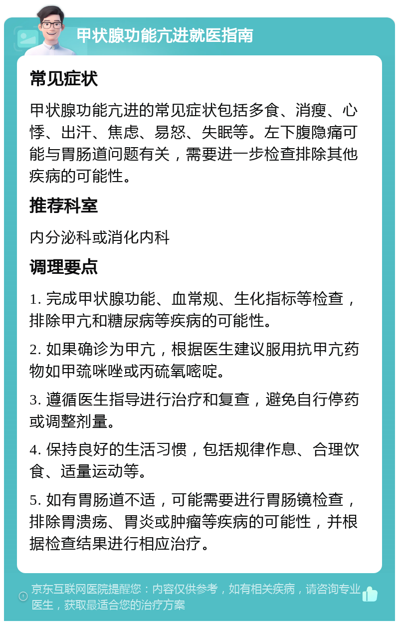 甲状腺功能亢进就医指南 常见症状 甲状腺功能亢进的常见症状包括多食、消瘦、心悸、出汗、焦虑、易怒、失眠等。左下腹隐痛可能与胃肠道问题有关，需要进一步检查排除其他疾病的可能性。 推荐科室 内分泌科或消化内科 调理要点 1. 完成甲状腺功能、血常规、生化指标等检查，排除甲亢和糖尿病等疾病的可能性。 2. 如果确诊为甲亢，根据医生建议服用抗甲亢药物如甲巯咪唑或丙硫氧嘧啶。 3. 遵循医生指导进行治疗和复查，避免自行停药或调整剂量。 4. 保持良好的生活习惯，包括规律作息、合理饮食、适量运动等。 5. 如有胃肠道不适，可能需要进行胃肠镜检查，排除胃溃疡、胃炎或肿瘤等疾病的可能性，并根据检查结果进行相应治疗。