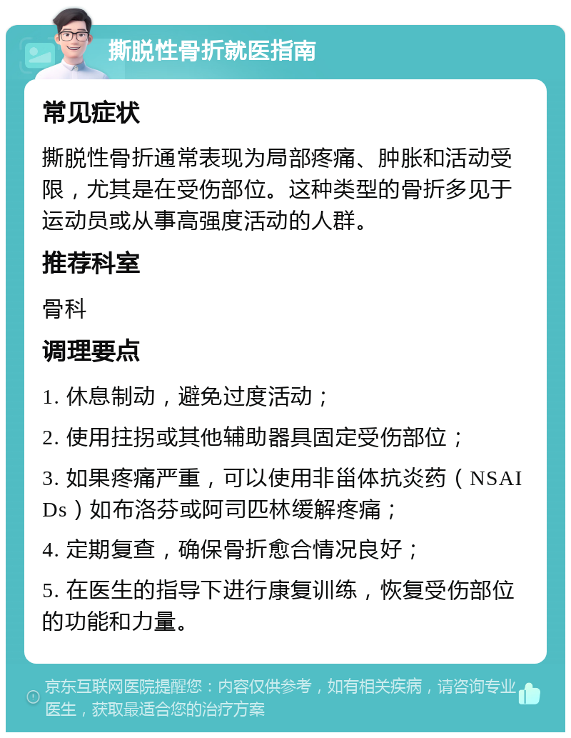 撕脱性骨折就医指南 常见症状 撕脱性骨折通常表现为局部疼痛、肿胀和活动受限，尤其是在受伤部位。这种类型的骨折多见于运动员或从事高强度活动的人群。 推荐科室 骨科 调理要点 1. 休息制动，避免过度活动； 2. 使用拄拐或其他辅助器具固定受伤部位； 3. 如果疼痛严重，可以使用非甾体抗炎药（NSAIDs）如布洛芬或阿司匹林缓解疼痛； 4. 定期复查，确保骨折愈合情况良好； 5. 在医生的指导下进行康复训练，恢复受伤部位的功能和力量。