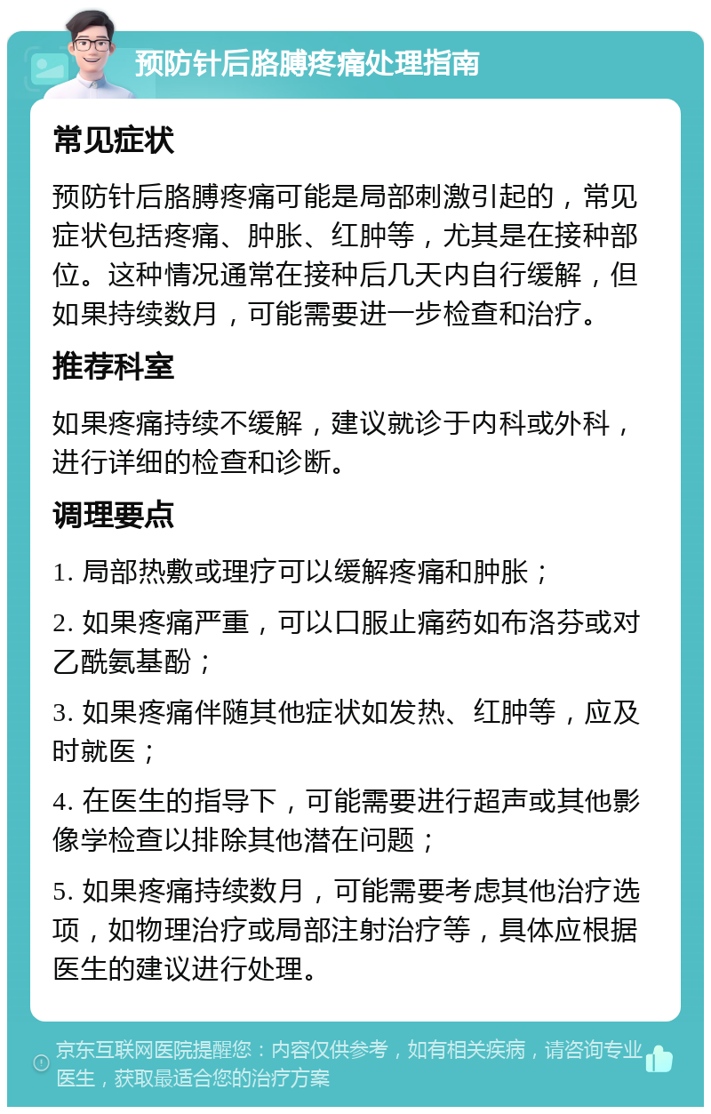 预防针后胳膊疼痛处理指南 常见症状 预防针后胳膊疼痛可能是局部刺激引起的，常见症状包括疼痛、肿胀、红肿等，尤其是在接种部位。这种情况通常在接种后几天内自行缓解，但如果持续数月，可能需要进一步检查和治疗。 推荐科室 如果疼痛持续不缓解，建议就诊于内科或外科，进行详细的检查和诊断。 调理要点 1. 局部热敷或理疗可以缓解疼痛和肿胀； 2. 如果疼痛严重，可以口服止痛药如布洛芬或对乙酰氨基酚； 3. 如果疼痛伴随其他症状如发热、红肿等，应及时就医； 4. 在医生的指导下，可能需要进行超声或其他影像学检查以排除其他潜在问题； 5. 如果疼痛持续数月，可能需要考虑其他治疗选项，如物理治疗或局部注射治疗等，具体应根据医生的建议进行处理。