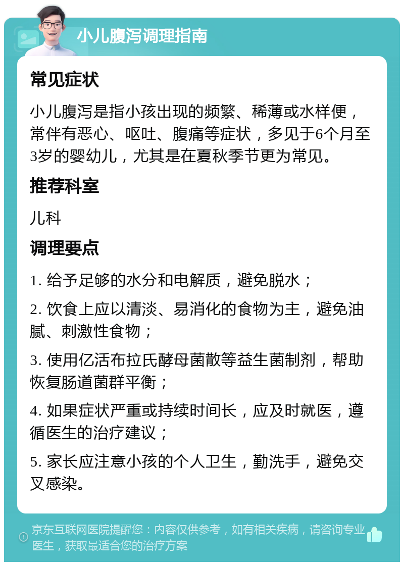 小儿腹泻调理指南 常见症状 小儿腹泻是指小孩出现的频繁、稀薄或水样便，常伴有恶心、呕吐、腹痛等症状，多见于6个月至3岁的婴幼儿，尤其是在夏秋季节更为常见。 推荐科室 儿科 调理要点 1. 给予足够的水分和电解质，避免脱水； 2. 饮食上应以清淡、易消化的食物为主，避免油腻、刺激性食物； 3. 使用亿活布拉氏酵母菌散等益生菌制剂，帮助恢复肠道菌群平衡； 4. 如果症状严重或持续时间长，应及时就医，遵循医生的治疗建议； 5. 家长应注意小孩的个人卫生，勤洗手，避免交叉感染。