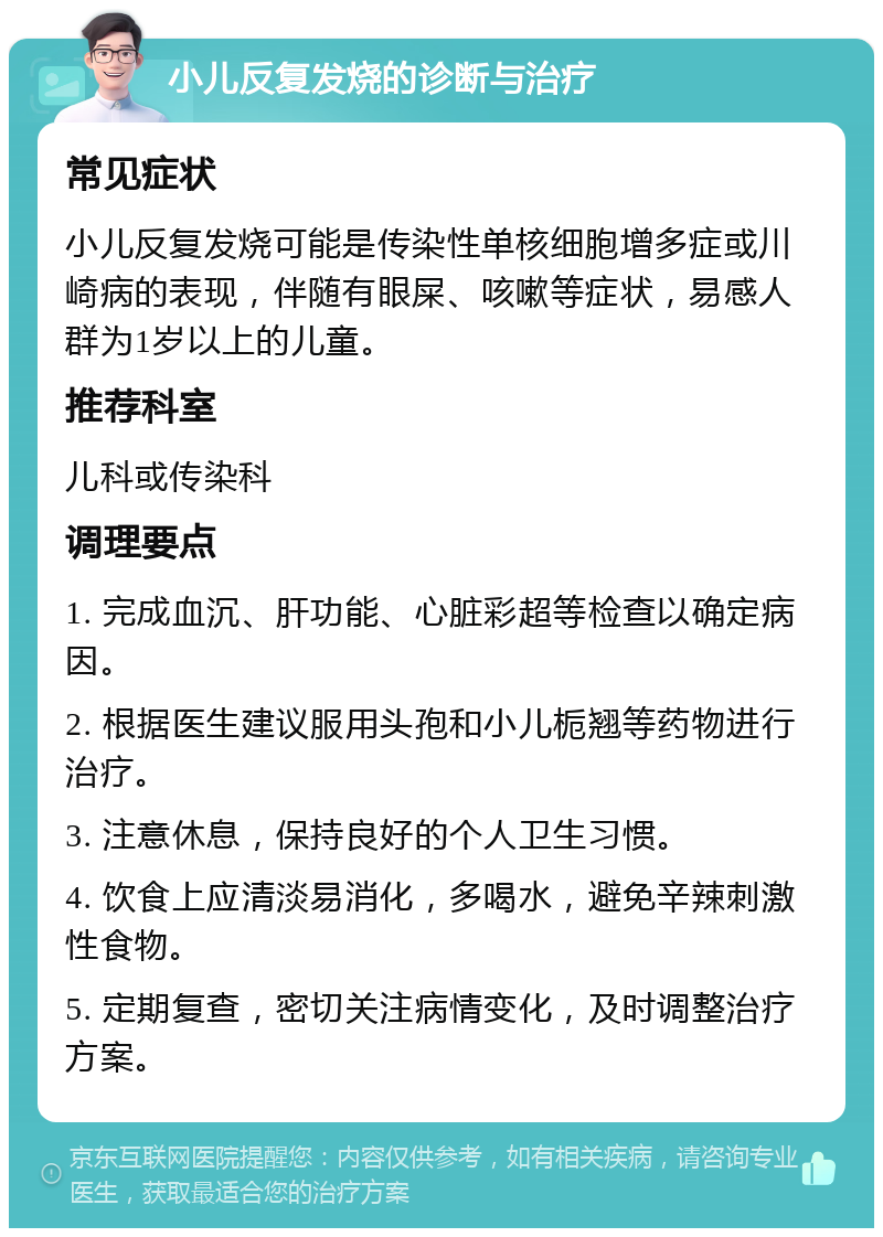 小儿反复发烧的诊断与治疗 常见症状 小儿反复发烧可能是传染性单核细胞增多症或川崎病的表现，伴随有眼屎、咳嗽等症状，易感人群为1岁以上的儿童。 推荐科室 儿科或传染科 调理要点 1. 完成血沉、肝功能、心脏彩超等检查以确定病因。 2. 根据医生建议服用头孢和小儿栀翘等药物进行治疗。 3. 注意休息，保持良好的个人卫生习惯。 4. 饮食上应清淡易消化，多喝水，避免辛辣刺激性食物。 5. 定期复查，密切关注病情变化，及时调整治疗方案。