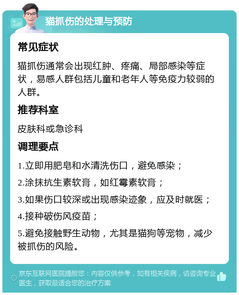 猫抓伤的处理与预防 常见症状 猫抓伤通常会出现红肿、疼痛、局部感染等症状，易感人群包括儿童和老年人等免疫力较弱的人群。 推荐科室 皮肤科或急诊科 调理要点 1.立即用肥皂和水清洗伤口，避免感染； 2.涂抹抗生素软膏，如红霉素软膏； 3.如果伤口较深或出现感染迹象，应及时就医； 4.接种破伤风疫苗； 5.避免接触野生动物，尤其是猫狗等宠物，减少被抓伤的风险。