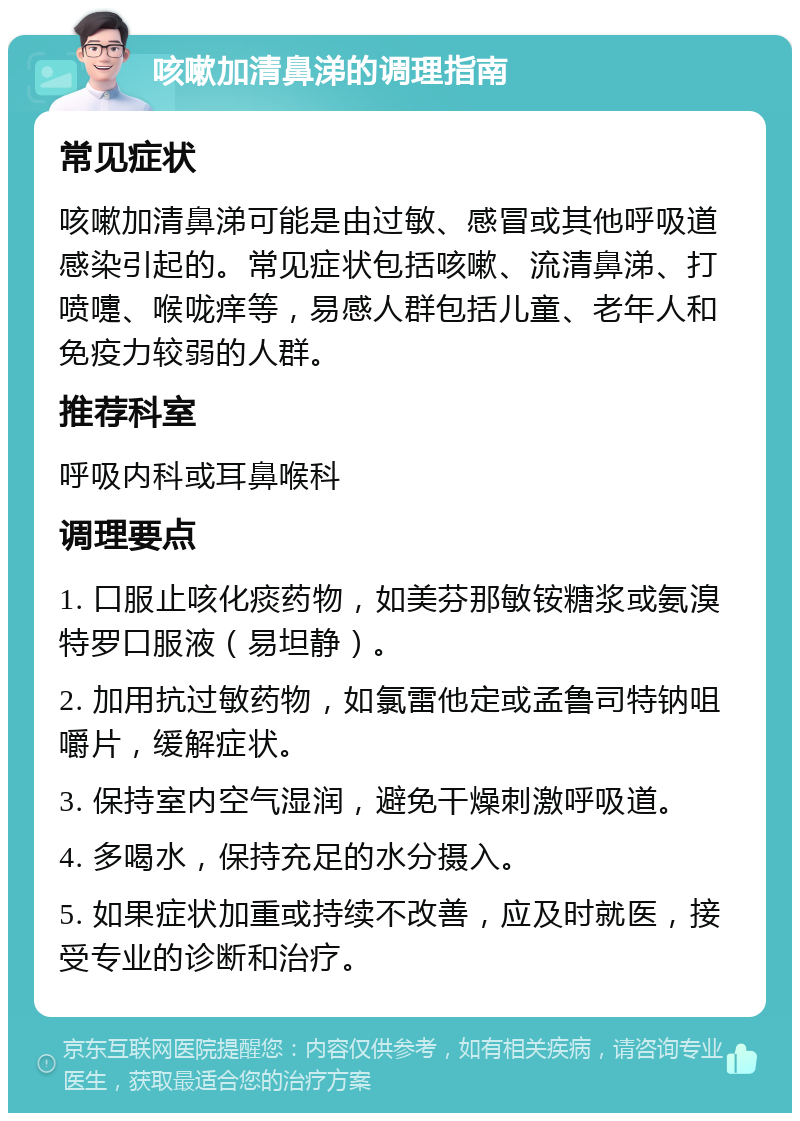 咳嗽加清鼻涕的调理指南 常见症状 咳嗽加清鼻涕可能是由过敏、感冒或其他呼吸道感染引起的。常见症状包括咳嗽、流清鼻涕、打喷嚏、喉咙痒等，易感人群包括儿童、老年人和免疫力较弱的人群。 推荐科室 呼吸内科或耳鼻喉科 调理要点 1. 口服止咳化痰药物，如美芬那敏铵糖浆或氨溴特罗口服液（易坦静）。 2. 加用抗过敏药物，如氯雷他定或孟鲁司特钠咀嚼片，缓解症状。 3. 保持室内空气湿润，避免干燥刺激呼吸道。 4. 多喝水，保持充足的水分摄入。 5. 如果症状加重或持续不改善，应及时就医，接受专业的诊断和治疗。