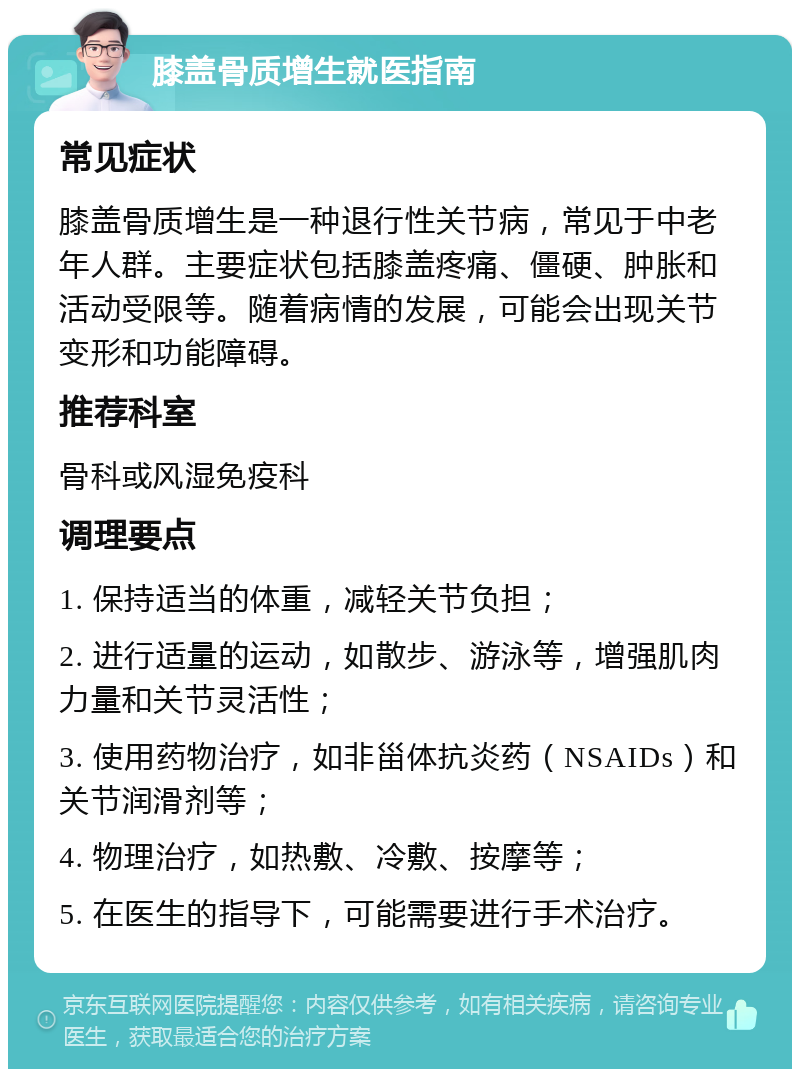 膝盖骨质增生就医指南 常见症状 膝盖骨质增生是一种退行性关节病，常见于中老年人群。主要症状包括膝盖疼痛、僵硬、肿胀和活动受限等。随着病情的发展，可能会出现关节变形和功能障碍。 推荐科室 骨科或风湿免疫科 调理要点 1. 保持适当的体重，减轻关节负担； 2. 进行适量的运动，如散步、游泳等，增强肌肉力量和关节灵活性； 3. 使用药物治疗，如非甾体抗炎药（NSAIDs）和关节润滑剂等； 4. 物理治疗，如热敷、冷敷、按摩等； 5. 在医生的指导下，可能需要进行手术治疗。