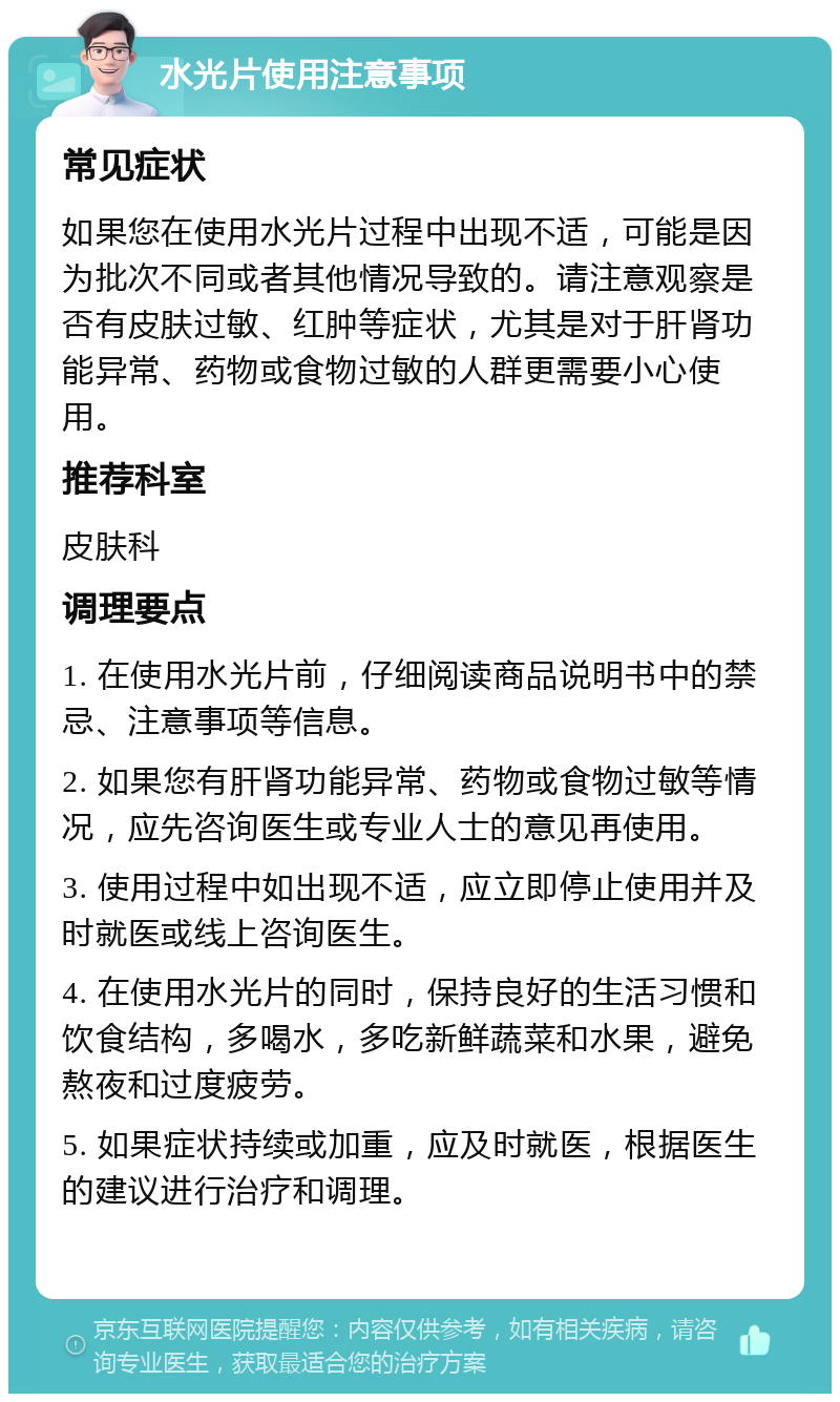 水光片使用注意事项 常见症状 如果您在使用水光片过程中出现不适，可能是因为批次不同或者其他情况导致的。请注意观察是否有皮肤过敏、红肿等症状，尤其是对于肝肾功能异常、药物或食物过敏的人群更需要小心使用。 推荐科室 皮肤科 调理要点 1. 在使用水光片前，仔细阅读商品说明书中的禁忌、注意事项等信息。 2. 如果您有肝肾功能异常、药物或食物过敏等情况，应先咨询医生或专业人士的意见再使用。 3. 使用过程中如出现不适，应立即停止使用并及时就医或线上咨询医生。 4. 在使用水光片的同时，保持良好的生活习惯和饮食结构，多喝水，多吃新鲜蔬菜和水果，避免熬夜和过度疲劳。 5. 如果症状持续或加重，应及时就医，根据医生的建议进行治疗和调理。