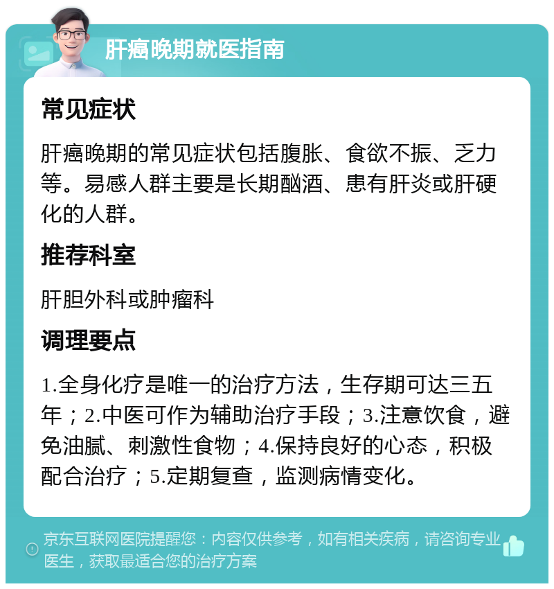 肝癌晚期就医指南 常见症状 肝癌晚期的常见症状包括腹胀、食欲不振、乏力等。易感人群主要是长期酗酒、患有肝炎或肝硬化的人群。 推荐科室 肝胆外科或肿瘤科 调理要点 1.全身化疗是唯一的治疗方法，生存期可达三五年；2.中医可作为辅助治疗手段；3.注意饮食，避免油腻、刺激性食物；4.保持良好的心态，积极配合治疗；5.定期复查，监测病情变化。