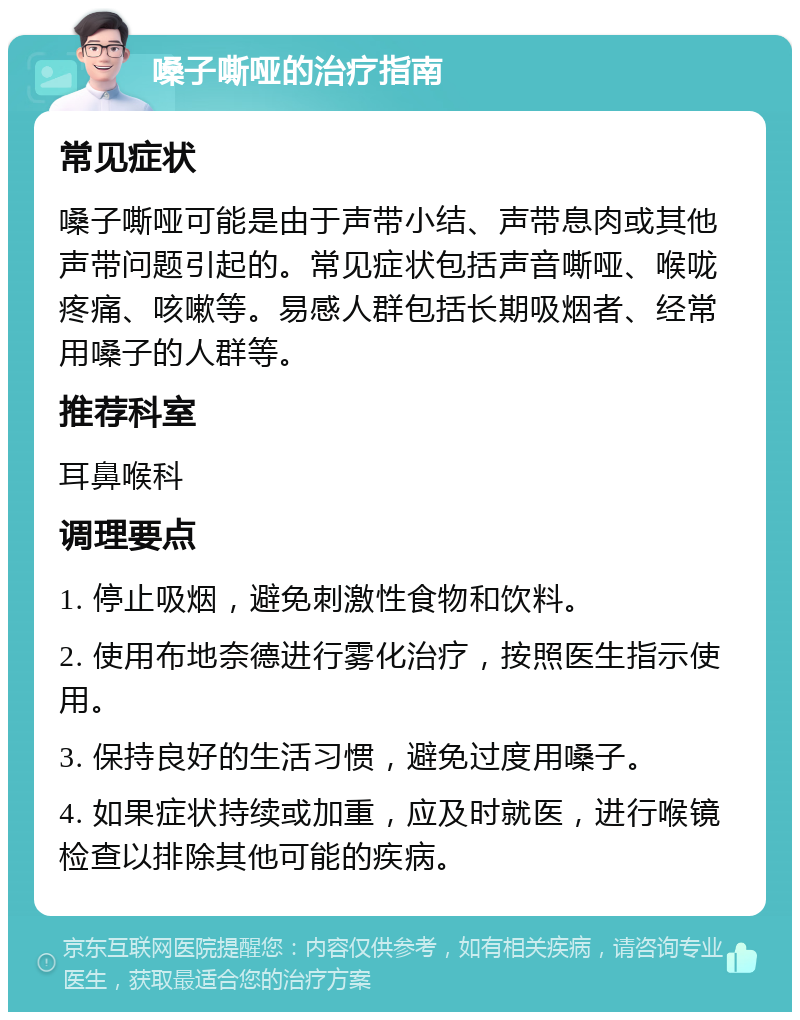 嗓子嘶哑的治疗指南 常见症状 嗓子嘶哑可能是由于声带小结、声带息肉或其他声带问题引起的。常见症状包括声音嘶哑、喉咙疼痛、咳嗽等。易感人群包括长期吸烟者、经常用嗓子的人群等。 推荐科室 耳鼻喉科 调理要点 1. 停止吸烟，避免刺激性食物和饮料。 2. 使用布地奈德进行雾化治疗，按照医生指示使用。 3. 保持良好的生活习惯，避免过度用嗓子。 4. 如果症状持续或加重，应及时就医，进行喉镜检查以排除其他可能的疾病。