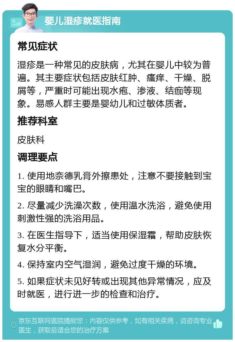 婴儿湿疹就医指南 常见症状 湿疹是一种常见的皮肤病，尤其在婴儿中较为普遍。其主要症状包括皮肤红肿、瘙痒、干燥、脱屑等，严重时可能出现水疱、渗液、结痂等现象。易感人群主要是婴幼儿和过敏体质者。 推荐科室 皮肤科 调理要点 1. 使用地奈德乳膏外擦患处，注意不要接触到宝宝的眼睛和嘴巴。 2. 尽量减少洗澡次数，使用温水洗浴，避免使用刺激性强的洗浴用品。 3. 在医生指导下，适当使用保湿霜，帮助皮肤恢复水分平衡。 4. 保持室内空气湿润，避免过度干燥的环境。 5. 如果症状未见好转或出现其他异常情况，应及时就医，进行进一步的检查和治疗。